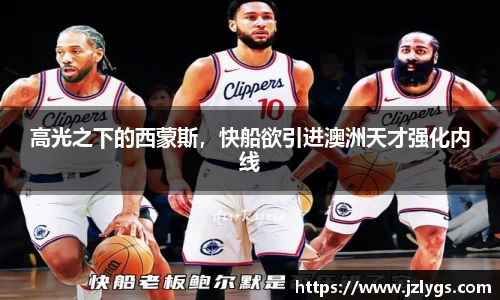 高光之下的西蒙斯，快船欲引进澳洲天才强化内线